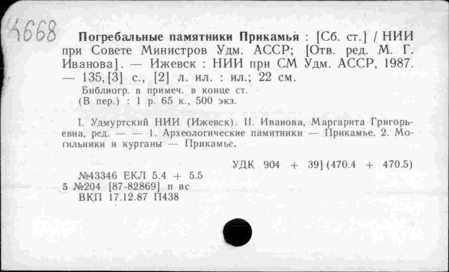 ﻿Погребальные памятники Прикамья : [Сб. ст ] / НИИ при Совете Министров Удм. АССР; [Отв. ред. М. Г. Иванова]. — Ижевск : НИИ при СМ Удм. АССР, 1987. — 135, [3] с., [2] л. ил. : ил.; 22 см.
Библиогр. в примем, в конце ст.
(В пер.) : 1 р. 65 к., 500 экз.
I. Удмуртский НИИ (Ижевск). II. Иванова, Маргарита Григорьевна, ред. — — 1. Археологические памятники — Прикамье. 2. Могильники и курганы — Прикамье.
УДК 904 + 39] (470.4 + 470.5)
№43346 ЕКЛ 5.4 + 5.5
5 №204 [87-82869] п вс
ВКП 17.12.87 П438